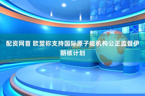 配资网首 欧盟称支持国际原子能机构公正监督伊朗核计划