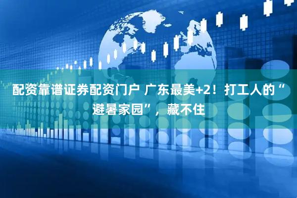 配资靠谱证券配资门户 广东最美+2！打工人的“避暑家园”，藏不住
