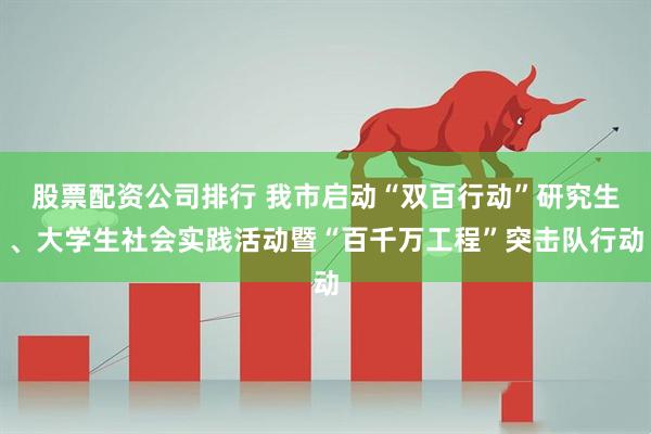 股票配资公司排行 我市启动“双百行动”研究生、大学生社会实践活动暨“百千万工程”突击队行动