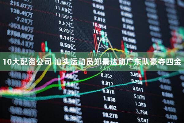 10大配资公司 汕头运动员郑景达助广东队豪夺四金