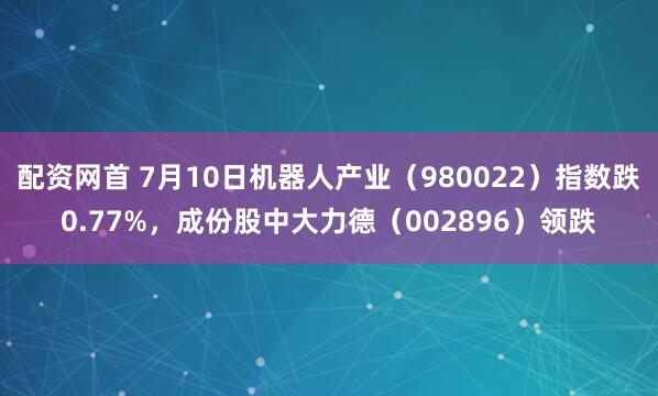 配资网首 7月10日机器人产业（980022）指数跌0.77%，成份股中大力德（002896）领跌