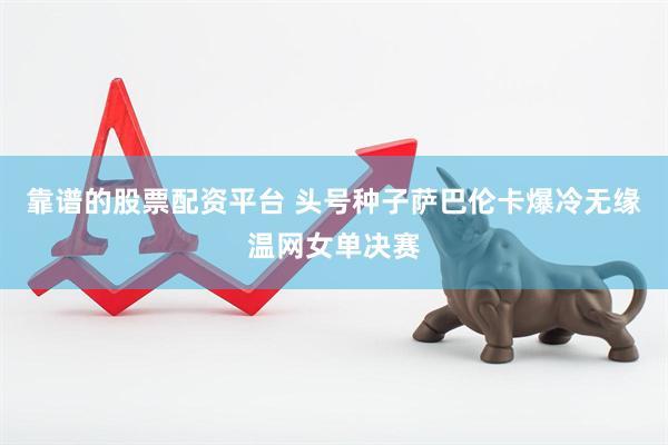 靠谱的股票配资平台 头号种子萨巴伦卡爆冷无缘温网女单决赛