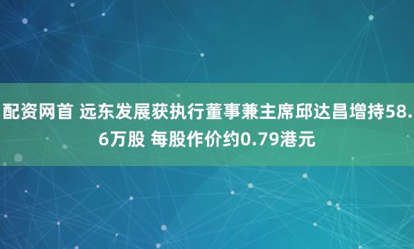 配资网首 远东发展获执行董事兼主席邱达昌增持58.6万股 每股作价约0.79港元
