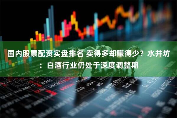 国内股票配资实盘排名 卖得多却赚得少？水井坊：白酒行业仍处于深度调整期