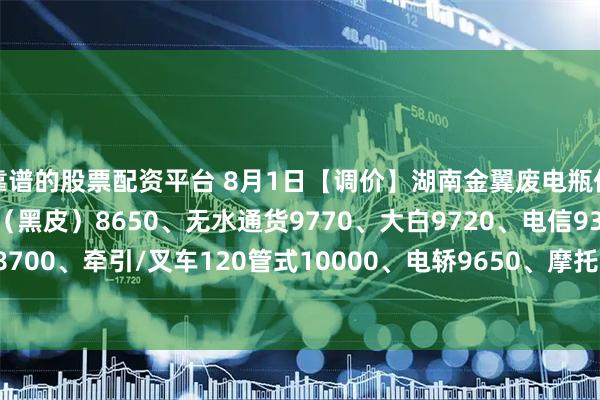 靠谱的股票配资平台 8月1日【调价】湖南金翼废电瓶价格：电动9900、汽车（黑皮）8650、无水通货9770、大白9720、电信9300、太阳能胶体8700、牵引/叉车120管式10000、电轿9650、摩托8700、扣水黑皮10120。（单位：元/吨）