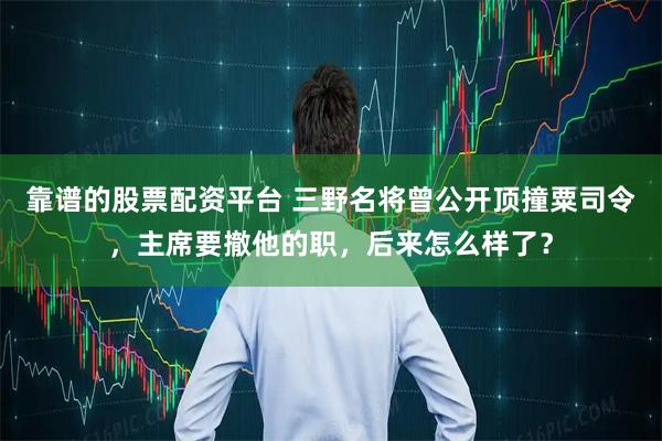 靠谱的股票配资平台 三野名将曾公开顶撞粟司令，主席要撤他的职，后来怎么样了？