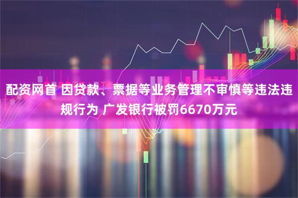 配资网首 因贷款、票据等业务管理不审慎等违法违规行为 广发银行被罚6670万元