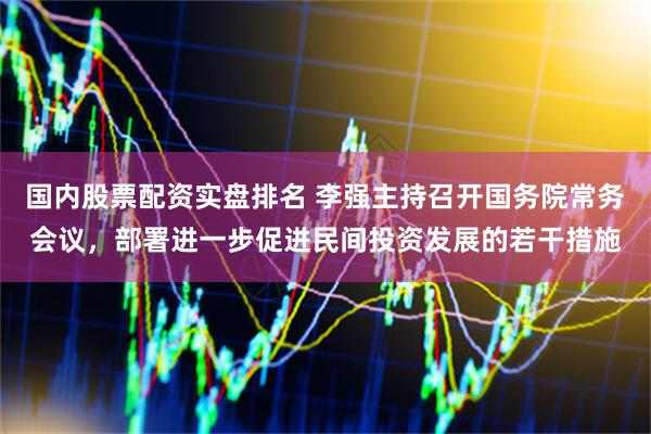 国内股票配资实盘排名 李强主持召开国务院常务会议，部署进一步促进民间投资发展的若干措施