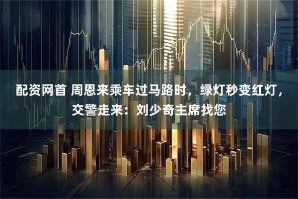 配资网首 周恩来乘车过马路时，绿灯秒变红灯，交警走来：刘少奇主席找您