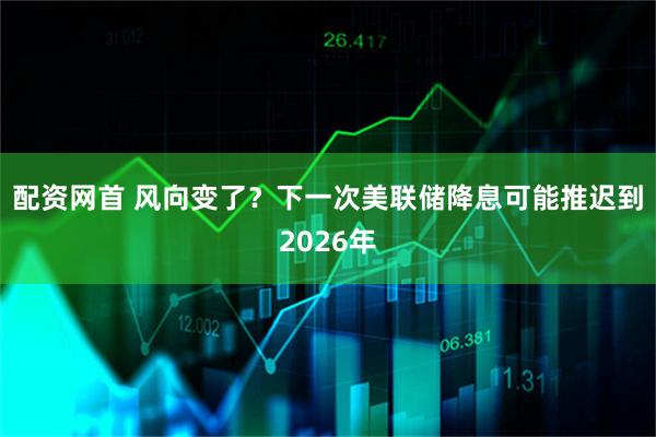 配资网首 风向变了？下一次美联储降息可能推迟到2026年